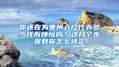 你还在为惠州入户代办多少钱而烦恼吗？这几个步骤教你怎么搞定