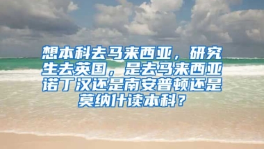 想本科去马来西亚，研究生去英国，是去马来西亚诺丁汉还是南安普顿还是莫纳什读本科？