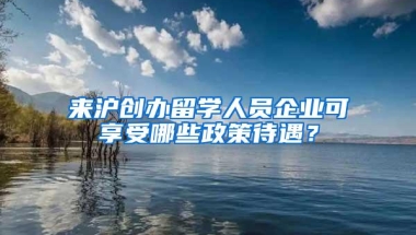 来沪创办留学人员企业可享受哪些政策待遇？