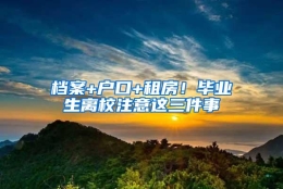 档案+户口+租房！毕业生离校注意这三件事