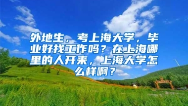 外地生，考上海大学，毕业好找工作吗？在上海哪里的人开来，上海大学怎么样啊？