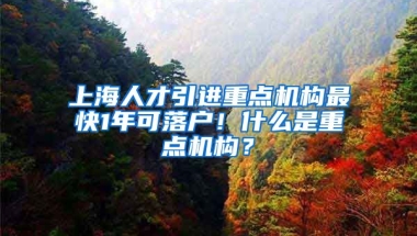 上海人才引进重点机构最快1年可落户！什么是重点机构？