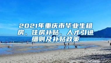 2021年重庆市毕业生租房、住房补贴、人才引进细则及补贴政策