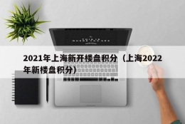 2021年上海新开楼盘积分（上海2022年新楼盘积分）