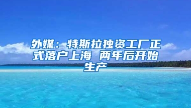 外媒：特斯拉独资工厂正式落户上海 两年后开始生产