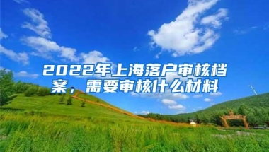 2022年上海落户审核档案，需要审核什么材料