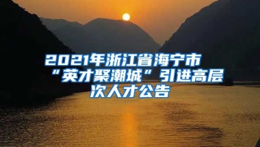 2021年浙江省海宁市“英才聚潮城”引进高层次人才公告