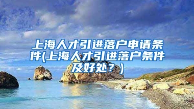 上海人才引进落户申请条件(上海人才引进落户条件及好处？)