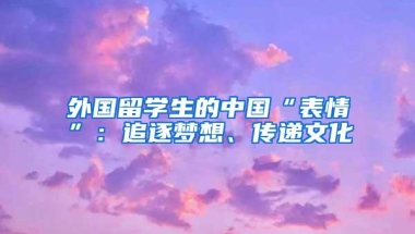 外国留学生的中国“表情”：追逐梦想、传递文化