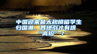 中国迎来最大规模留学生归国潮，各地引才有啥“高招”？