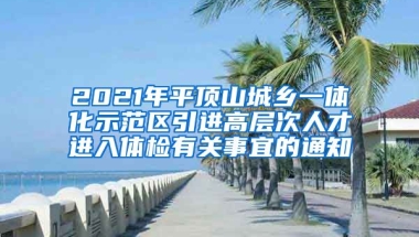 2021年平顶山城乡一体化示范区引进高层次人才进入体检有关事宜的通知