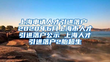 上海申请人才引进落户 2020年6月上海市人才引进落户公示 上海人才引进落户2胎超生