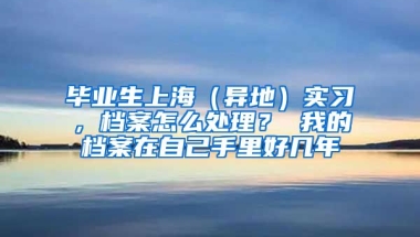 毕业生上海（异地）实习，档案怎么处理？ 我的档案在自己手里好几年