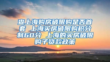 查上海购房破限购是否首套 上海买房破限购积分制60分 上海的买房破限购子贷款政策