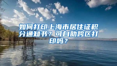 如何打印上海市居住证积分通知书？可自助跨区打印吗？