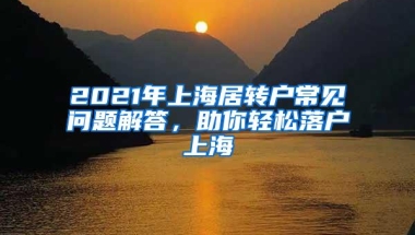 2021年上海居转户常见问题解答，助你轻松落户上海