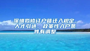 深圳拟修订户籍迁入规定，人才引进、政策性入户条件有调整