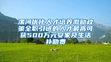 漯河优化人才培养激励政策全职引进的人才最高可获500万元安家及生活补助费