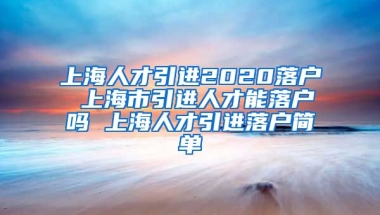 上海人才引进2020落户 上海市引进人才能落户吗 上海人才引进落户简单