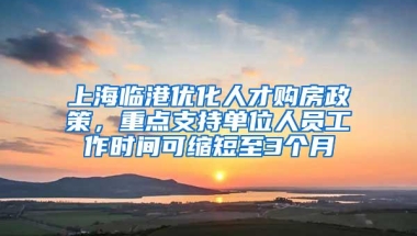 上海临港优化人才购房政策，重点支持单位人员工作时间可缩短至3个月