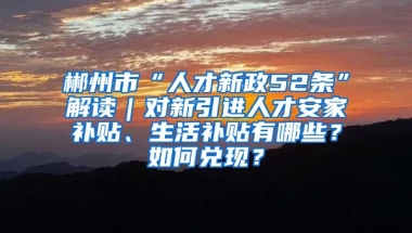 郴州市“人才新政52条”解读｜对新引进人才安家补贴、生活补贴有哪些？如何兑现？