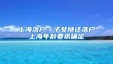 上海落户：子女随迁落户上海年龄要求确定