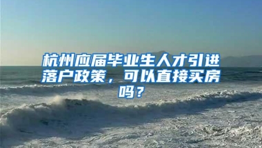 杭州应届毕业生人才引进落户政策，可以直接买房吗？