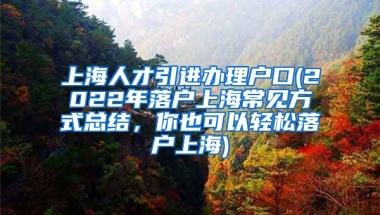 上海人才引进办理户口(2022年落户上海常见方式总结，你也可以轻松落户上海)