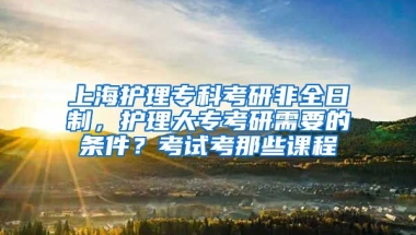 上海护理专科考研非全日制，护理大专考研需要的条件？考试考那些课程