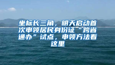 坐标长三角，明天启动首次申领居民身份证“跨省通办”试点，申领方法看这里