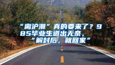 “离沪潮”真的要来了？985毕业生道出无奈，“解封后，就回家”