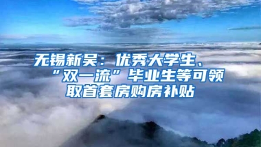 无锡新吴：优秀大学生、“双一流”毕业生等可领取首套房购房补贴