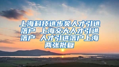 上海科技进步奖人才引进落户 上海交大人才引进落户 人才引进落户上海两张批复