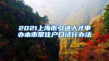 2021上海市引进人才申办本市常住户口试行办法