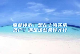 魔都楼市！想在上海买房落户？满足这些条件才行