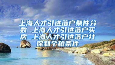 上海人才引进落户条件分数 上海人才引进落户买房 上海人才引进落户社保和个税条件