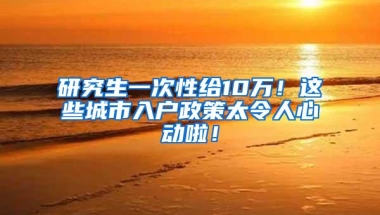 研究生一次性给10万！这些城市入户政策太令人心动啦！