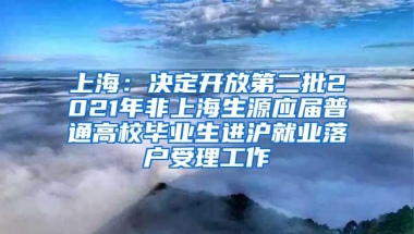 上海：决定开放第二批2021年非上海生源应届普通高校毕业生进沪就业落户受理工作