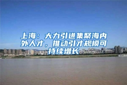 上海：大力引进集聚海内外人才，推动引才规模可持续增长