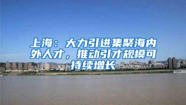 上海：大力引进集聚海内外人才，推动引才规模可持续增长