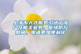 上海市人才服务引进了落户及相关业务，疫情防控期间，申请更加便利化