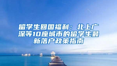 留学生回国福利：北上广深等10座城市的留学生最新落户政策指南