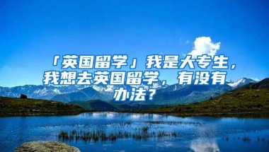 「英国留学」我是大专生，我想去英国留学，有没有办法？