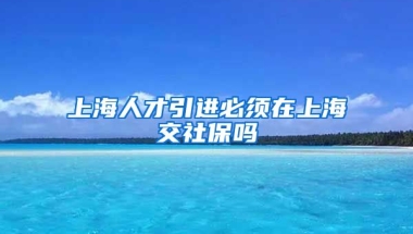 上海人才引进必须在上海交社保吗