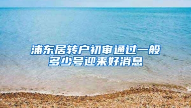 浦东居转户初审通过一般多少号迎来好消息