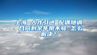 上海 人才引进 配偶随调 合同剩余年限不够 怎么解决？