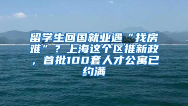 留学生回国就业遇“找房难”？上海这个区推新政，首批100套人才公寓已约满