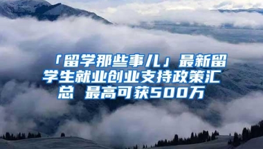 「留学那些事儿」最新留学生就业创业支持政策汇总 最高可获500万