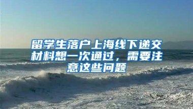 留学生落户上海线下递交材料想一次通过，需要注意这些问题