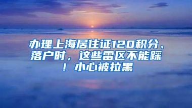 办理上海居住证120积分、落户时，这些雷区不能踩！小心被拉黑